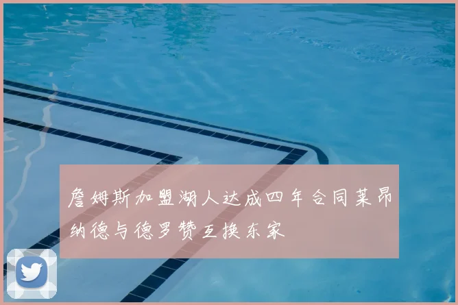 詹姆斯加盟湖人达成四年合同莱昂纳德与德罗赞互换东家