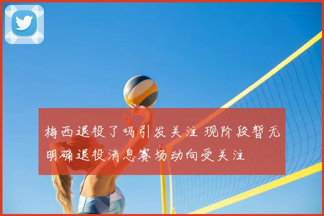 梅西退役了吗引发关注 现阶段暂无明确退役消息赛场动向受关注