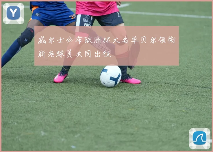 威尔士公布欧洲杯大名单贝尔领衔新老球员共同出征