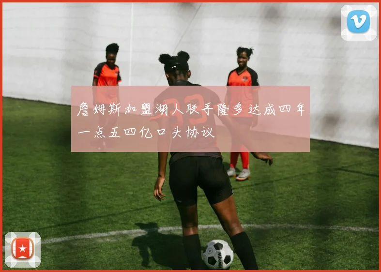 詹姆斯加盟湖人联手隆多达成四年一点五四亿口头协议