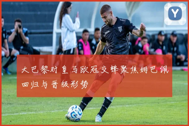 大巴黎对皇马欧冠交锋聚焦姆巴佩回归与晋级形势
