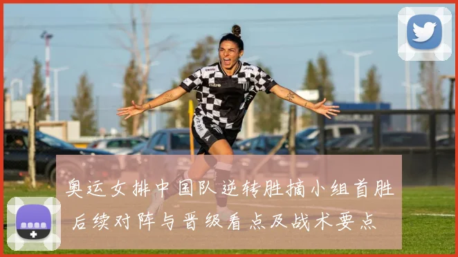 奥运女排中国队逆转胜摘小组首胜 后续对阵与晋级看点及战术要点