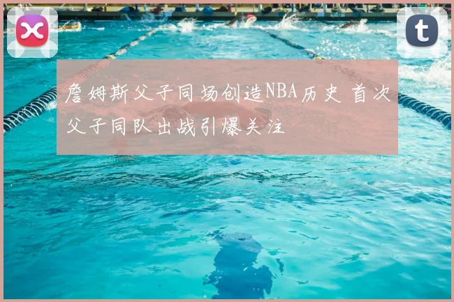 詹姆斯父子同场创造NBA历史 首次父子同队出战引爆关注