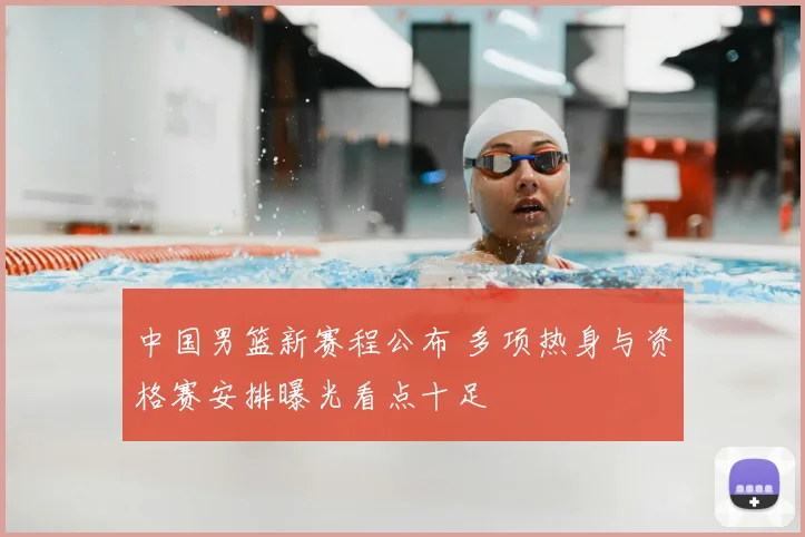 中国男篮新赛程公布 多项热身与资格赛安排曝光看点十足