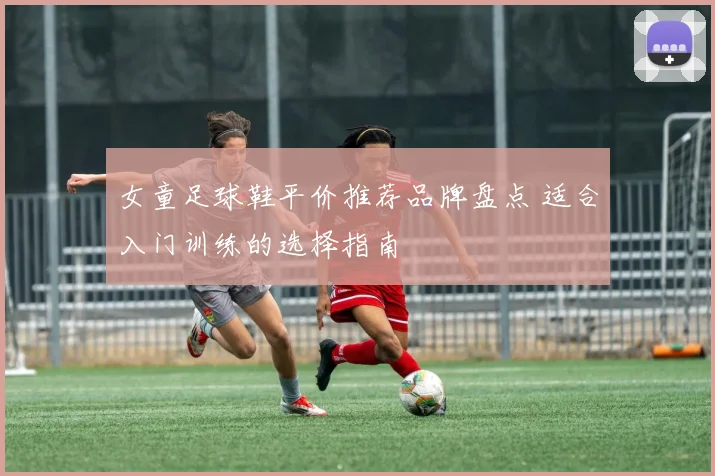 女童足球鞋平价推荐品牌盘点 适合入门训练的选择指南
