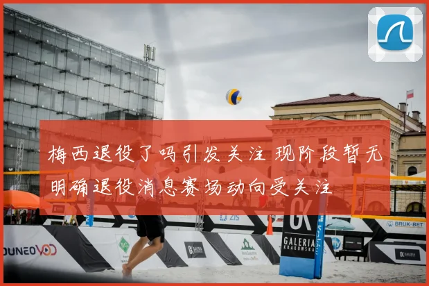 梅西退役了吗引发关注 现阶段暂无明确退役消息赛场动向受关注