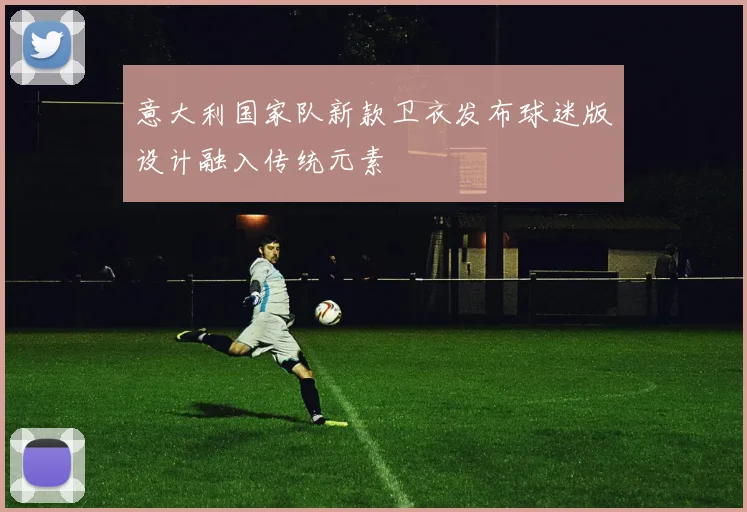 意大利国家队新款卫衣发布球迷版设计融入传统元素