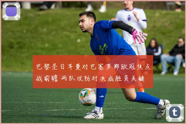 巴黎圣日耳曼对巴塞罗那欧冠焦点战前瞻 两队攻防对决成胜负关键