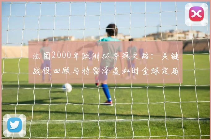 法国2000年欧洲杯夺冠之路：关键战役回顾与特雷泽盖加时金球定局