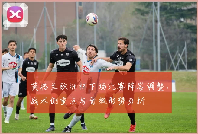 英格兰欧洲杯下场比赛阵容调整、战术侧重点与晋级形势分析