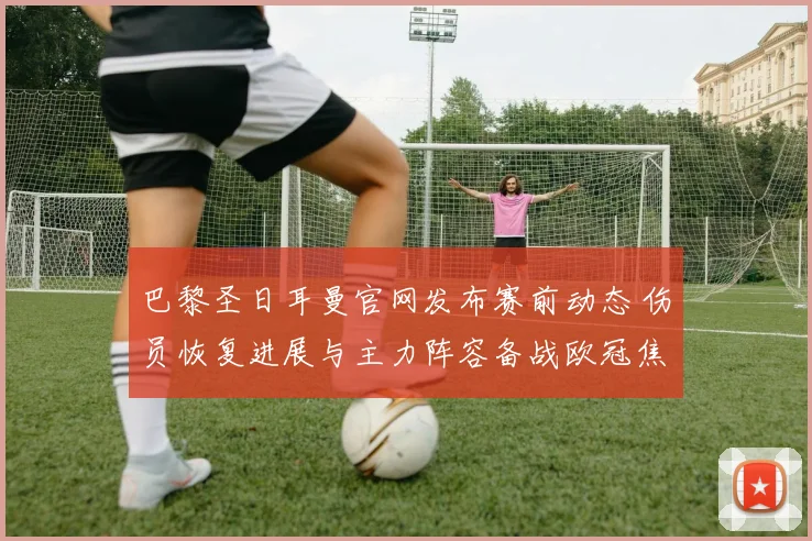 巴黎圣日耳曼官网发布赛前动态 伤员恢复进展与主力阵容备战欧冠焦点战