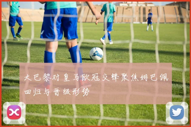 大巴黎对皇马欧冠交锋聚焦姆巴佩回归与晋级形势