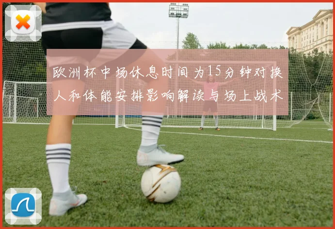 欧洲杯中场休息时间为15分钟对换人和体能安排影响解读与场上战术调整