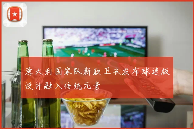 意大利国家队新款卫衣发布球迷版设计融入传统元素